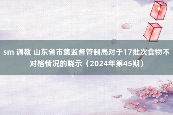 sm 调教 山东省市集监督管制局对于17批次食物不对格情况的晓示（2024年第45期）