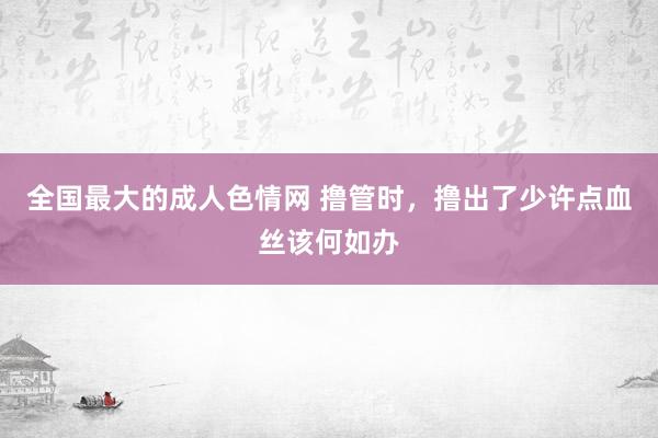 全国最大的成人色情网 撸管时，撸出了少许点血丝该何如办